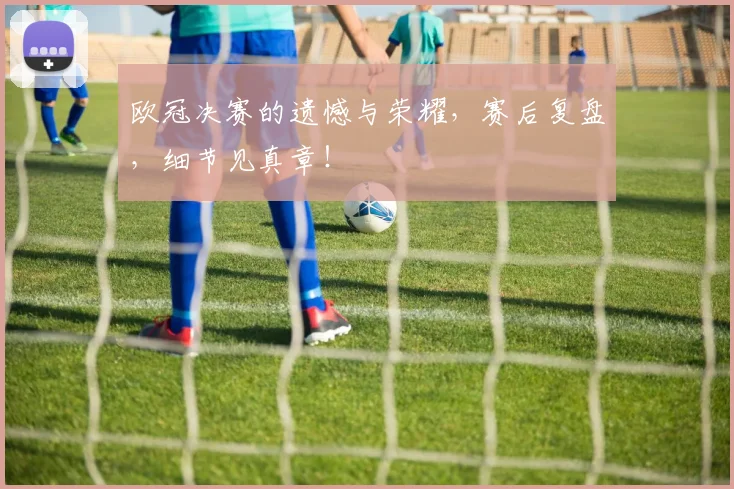 欧冠决赛的遗憾与荣耀，赛后复盘，细节见真章！