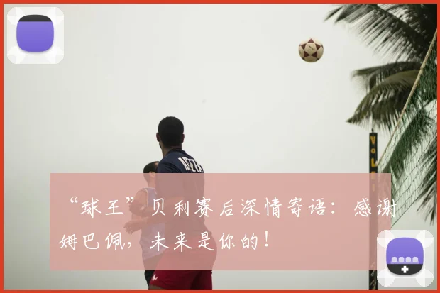 “球王”贝利赛后深情寄语：感谢姆巴佩，未来是你的！