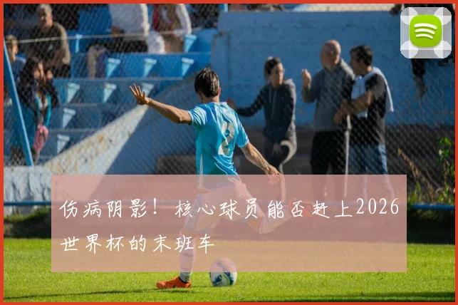 伤病阴影！核心球员能否赶上2026世界杯的末班车