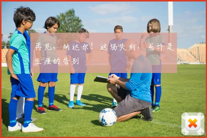 再见，纳达尔！这场失利，或许是生涯的告别