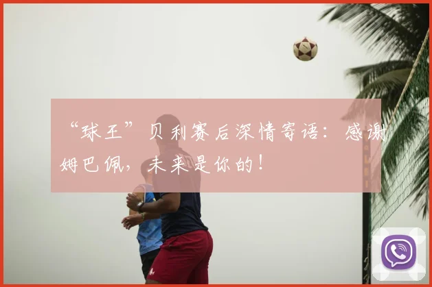 “球王”贝利赛后深情寄语:感谢姆巴佩,未来是你的!